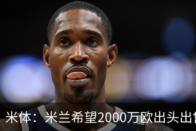 米体：米兰希望2000万欧出头出售希门尼斯，阿莫林希望留下恩昆库